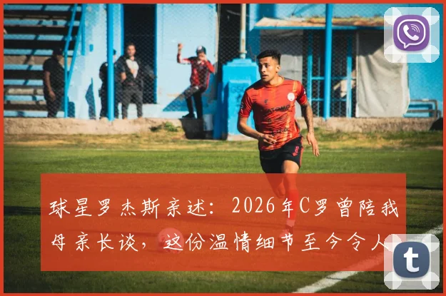 球星罗杰斯亲述：2026年C罗曾陪我母亲长谈，这份温情细节至今令人动容