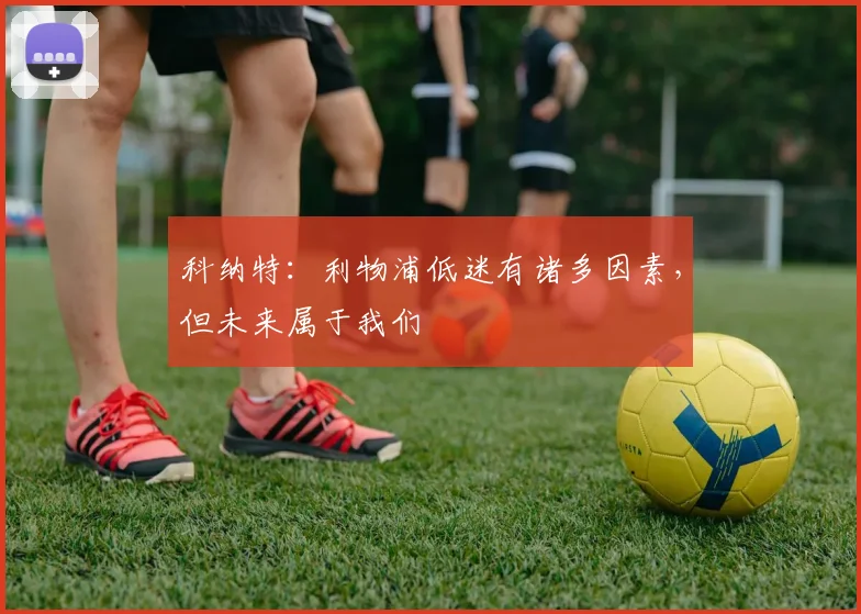 科纳特：利物浦低迷有诸多因素，但未来属于我们