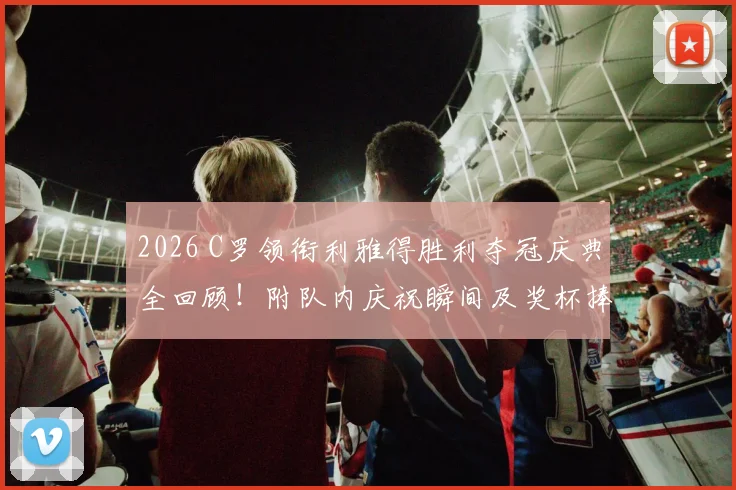 2026 C罗领衔利雅得胜利夺冠庆典全回顾！附队内庆祝瞬间及奖杯捧起高清图集