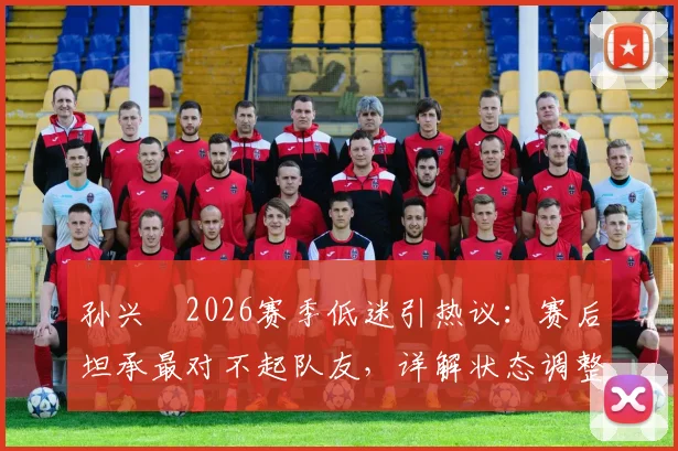 孙兴慜2026赛季低迷引热议：赛后坦承最对不起队友，详解状态调整与责任担当之路