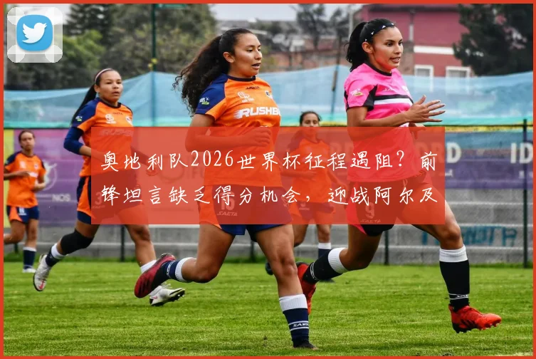 奥地利队2026世界杯征程遇阻？前锋坦言缺乏得分机会，迎战阿尔及利亚成关键考验，附历史交锋深度回顾
