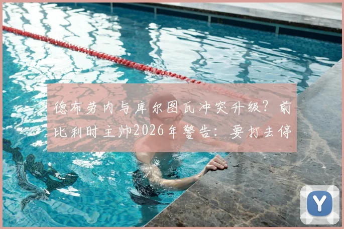 德布劳内与库尔图瓦冲突升级？前比利时主帅2026年警告：要打去停车场，别在队里闹