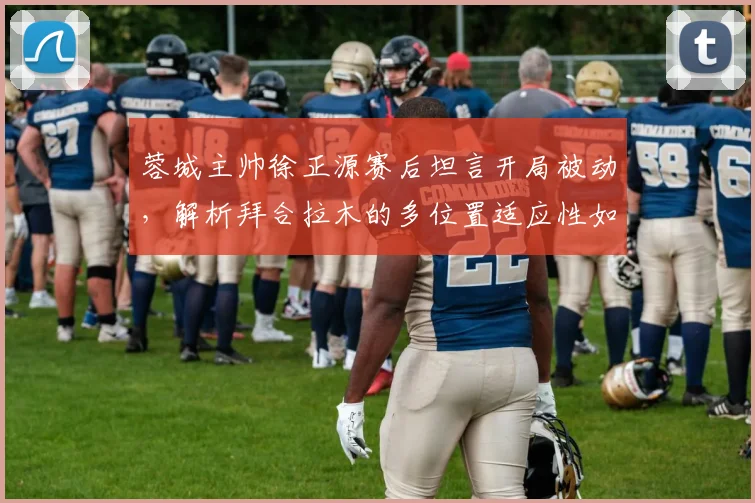 蓉城主帅徐正源赛后坦言开局被动，解析拜合拉木的多位置适应性如何改变战局