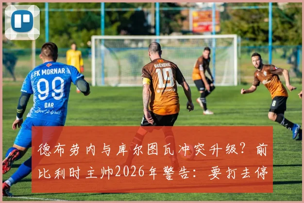德布劳内与库尔图瓦冲突升级？前比利时主帅2026年警告：要打去停车场，别在队里闹