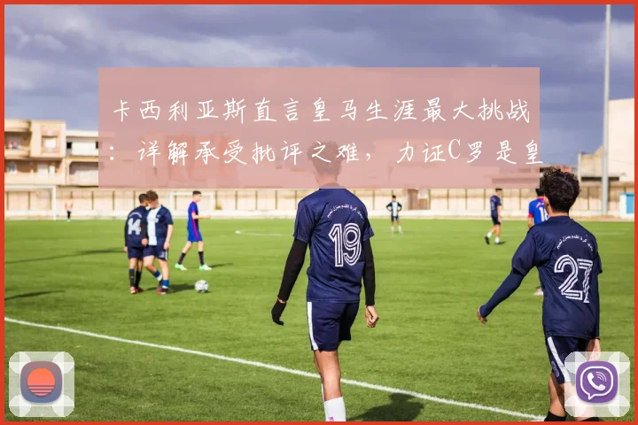 卡西利亚斯直言皇马生涯最大挑战：详解承受批评之难，力证C罗是皇马21世纪最伟大球员