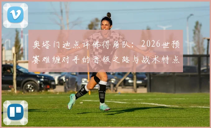 奥塔门迪点评佛得角队：2026世预赛难缠对手的晋级之路与战术特点解析