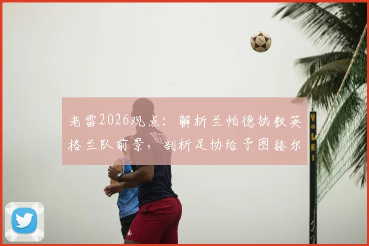 老雷2026观点：解析兰帕德执教英格兰队前景，剖析足协给予图赫尔长期合同潜在风险