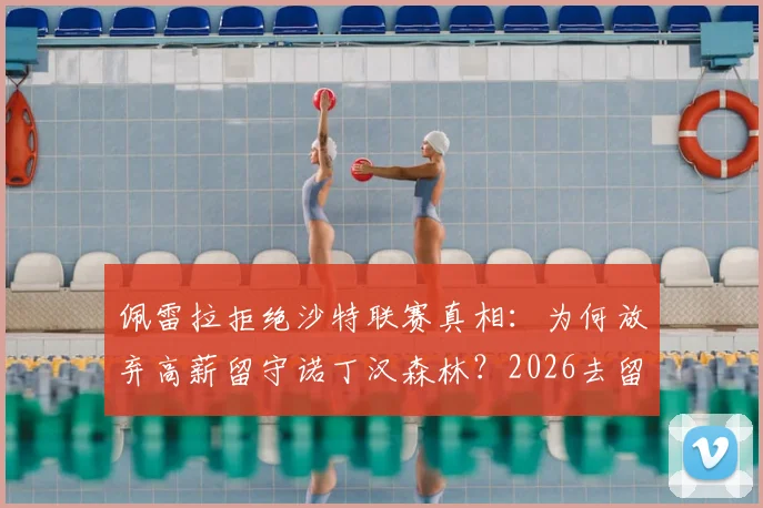 佩雷拉拒绝沙特联赛真相：为何放弃高薪留守诺丁汉森林？2026去留前景深度分析