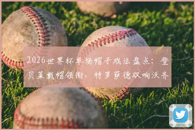 2026世界杯单场帽子戏法盘点：登贝莱戴帽领衔，特罗萨德双响沃齐尼亚扑救再创奇迹
