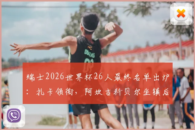 瑞士2026世界杯26人最终名单出炉：扎卡领衔，阿坎吉科贝尔坐镇后防，完整名单及阵容深度解析
