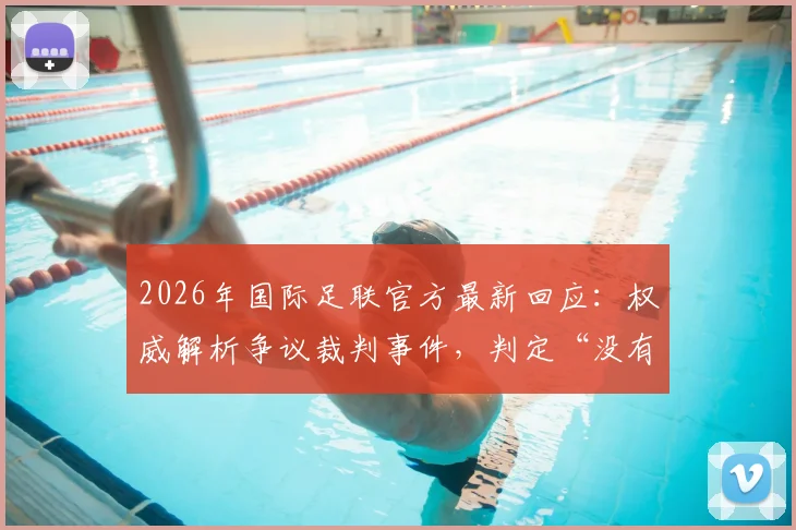 2026年国际足联官方最新回应：权威解析争议裁判事件，判定“没有违规”依据何在