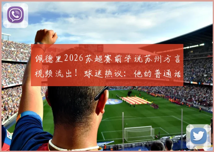 佩德里2026苏超赛前学说苏州方言视频流出！球迷热议：他的普通话标准吗？附方言学习趣味解读