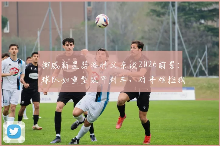 挪威新星瑟洛特父亲谈2026前景：球队如重型装甲列车，对手难挡我们前进，深度解析其家庭背景与球队风格
