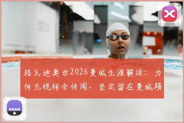 格瓦迪奥尔2026曼城生涯解读：为何无视转会传闻，坚定留在曼城踢球？从防守核心到球队领袖的成长之路全解析