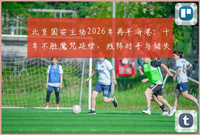 北京国安主场2026年再平海港:十年不胜魔咒延续,残阵对手与错失良机全解析
