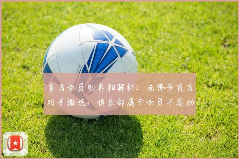 皇马会员制真相解析：老佛爷直言对手撒谎，俱乐部属于会员不容动摇