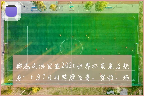 挪威足协官宣2026世界杯前最后热身：6月7日对阵摩洛哥，赛程、场地、观赛指南全面解析