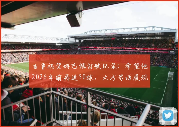吉鲁祝贺姆巴佩打破纪录：希望他2026年前再进50球，大方寄语展现老将胸怀
