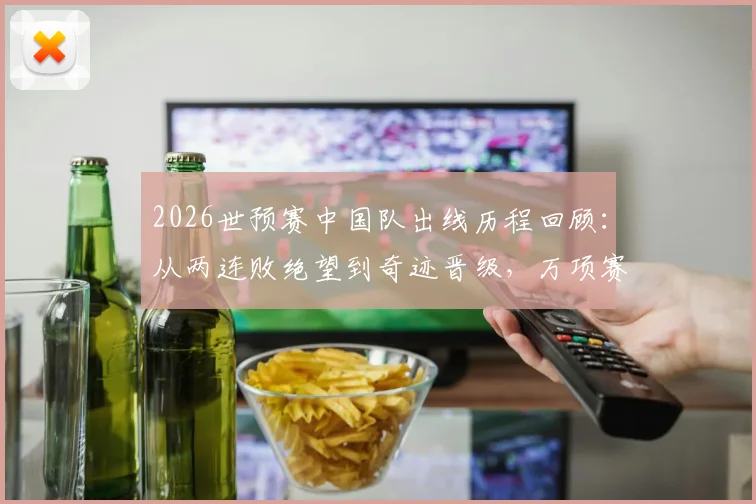 2026世预赛中国队出线历程回顾：从两连败绝望到奇迹晋级，万项赛后采访坦言像做梦