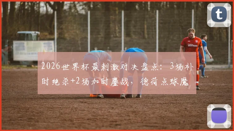 2026世界杯最刺激对决盘点：3场补时绝杀+2场加时鏖战，德荷点球魔咒全解析