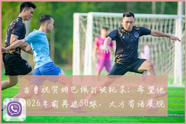 吉鲁祝贺姆巴佩打破纪录：希望他2026年前再进50球，大方寄语展现老将胸怀