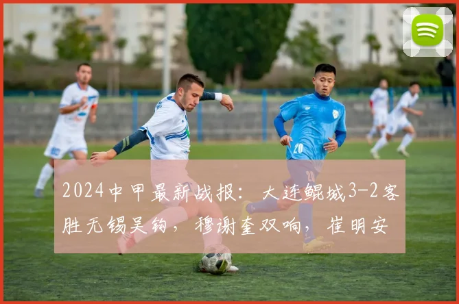 2024中甲最新战报：大连鲲城3-2客胜无锡吴钩，穆谢奎双响，崔明安建功