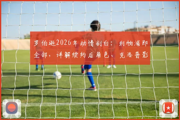 罗伯逊2026年动情剖白:利物浦即全部,详解续约后角色、克洛普影响与未来规划