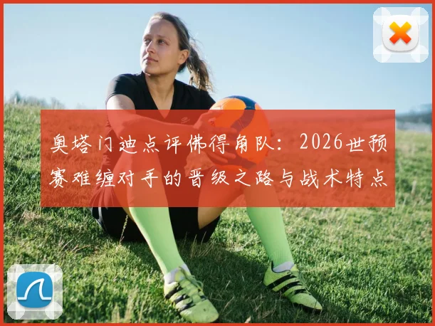 奥塔门迪点评佛得角队：2026世预赛难缠对手的晋级之路与战术特点解析