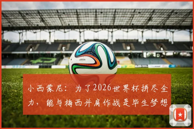 小西蒙尼：为了2026世界杯拼尽全力，能与梅西并肩作战是毕生梦想