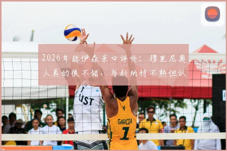 2026年赫伊森亲口评价：穆里尼奥人真的很不错，与科纳特不熟但认可其优秀，透露未来规划