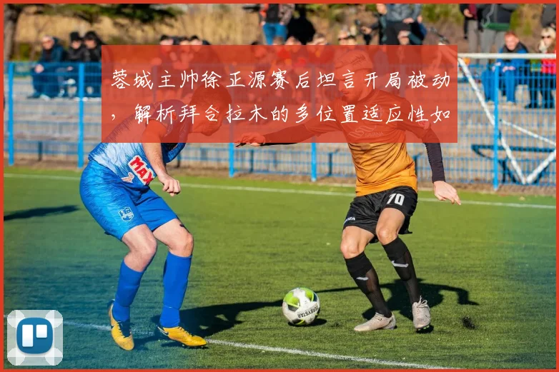 蓉城主帅徐正源赛后坦言开局被动，解析拜合拉木的多位置适应性如何改变战局
