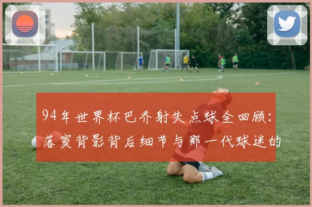 94年世界杯巴乔射失点球全回顾：落寞背影背后细节与那一代球迷的真实心声