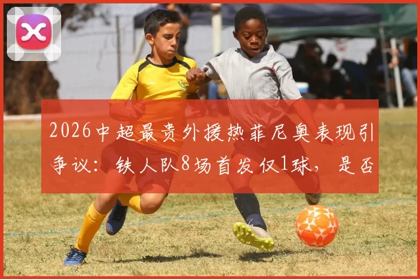 2026中超最贵外援热菲尼奥表现引争议:铁人队8场首发仅1球,是否沦为高价水货?