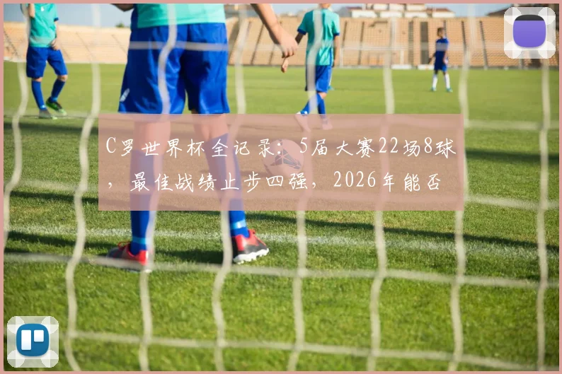 C罗世界杯全记录：5届大赛22场8球，最佳战绩止步四强，2026年能否圆梦？数据深度对比解析