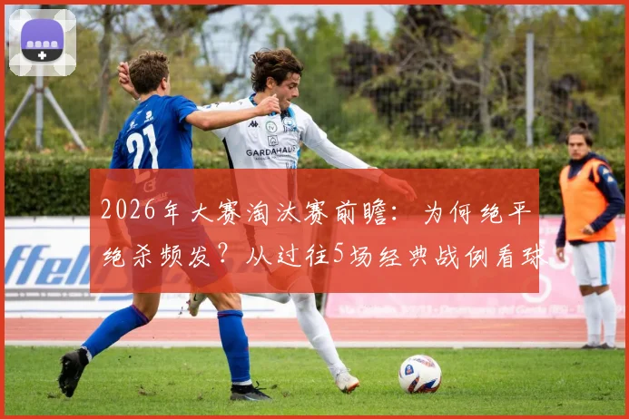 2026年大赛淘汰赛前瞻：为何绝平绝杀频发？从过往5场经典战例看球员最后时刻心态与战术博弈
