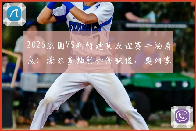 2026法国VS科特迪瓦友谊赛半场看点：谢尔基抽射如何破僵，奥利塞造险过程全解析，1-0领先关键分析