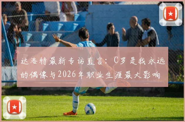 达洛特最新专访直言：C罗是我永远的偶像与2026年职业生涯最大影响者，揭秘两人关系与传承
