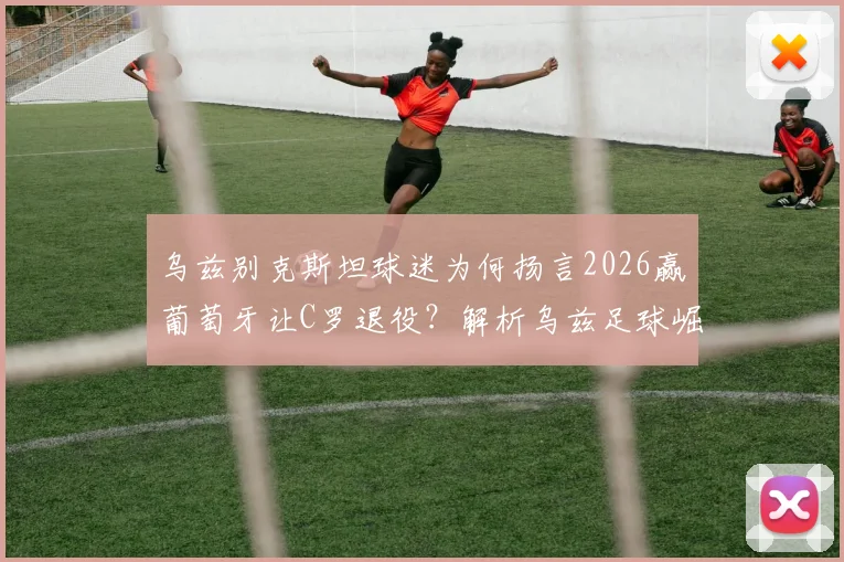 乌兹别克斯坦球迷为何扬言2026赢葡萄牙让C罗退役？解析乌兹足球崛起与C罗生涯末期的对决猜想