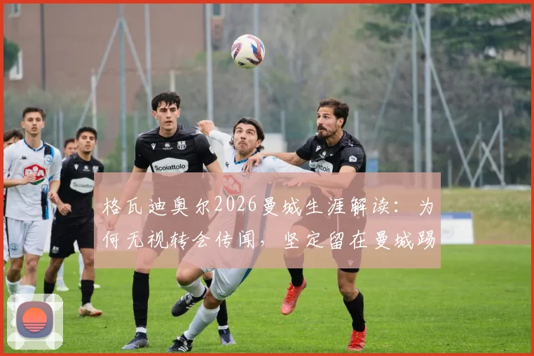 格瓦迪奥尔2026曼城生涯解读：为何无视转会传闻，坚定留在曼城踢球？从防守核心到球队领袖的成长之路全解析