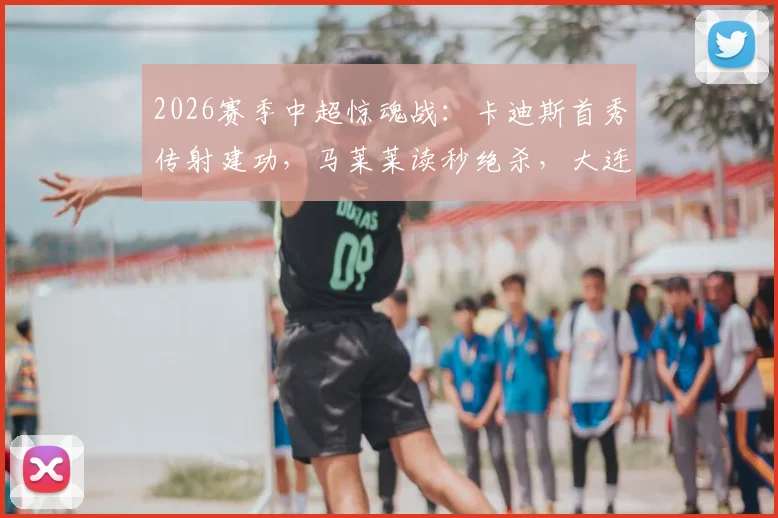 2026赛季中超惊魂战：卡迪斯首秀传射建功，马莱莱读秒绝杀，大连英博3-2逆转武汉三镇全记录