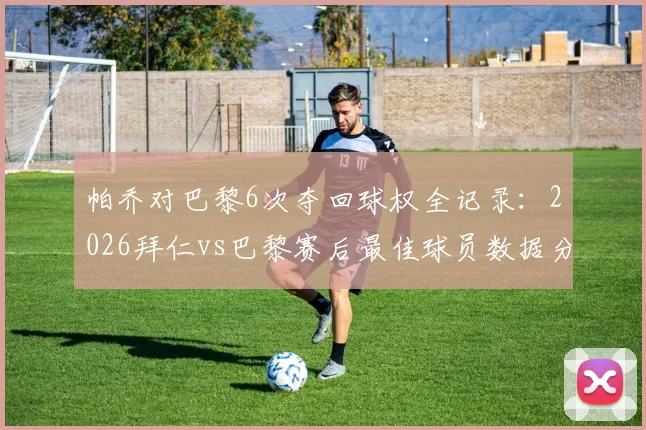 帕乔对巴黎6次夺回球权全记录:2026拜仁vs巴黎赛后最佳球员数据分析