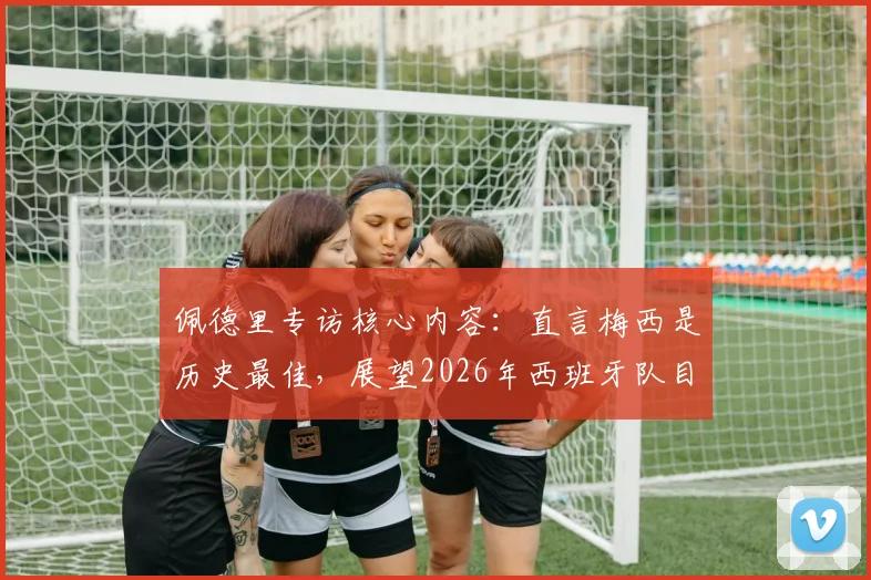 佩德里专访核心内容：直言梅西是历史最佳，展望2026年西班牙队目标与挑战