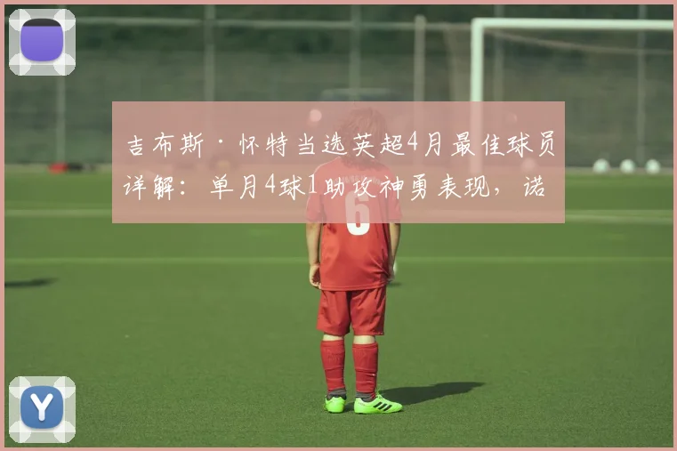 吉布斯·怀特当选英超4月最佳球员详解：单月4球1助攻神勇表现，诺丁汉森林如何被他带动