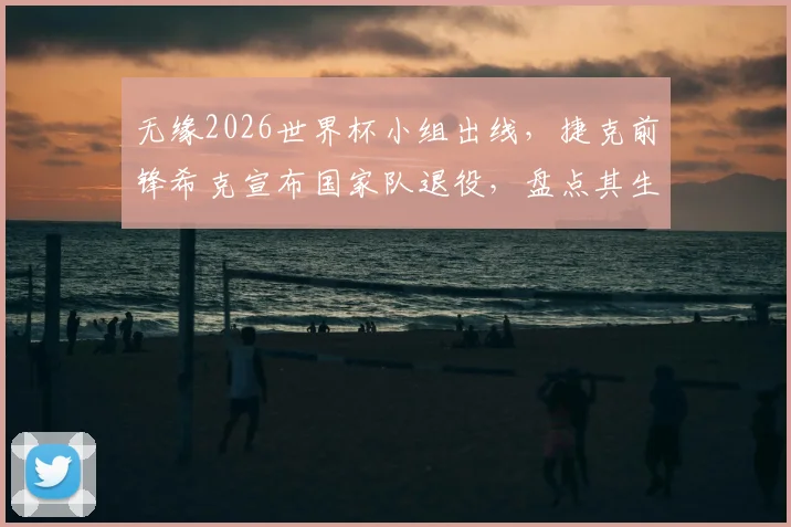 无缘2026世界杯小组出线，捷克前锋希克宣布国家队退役，盘点其生涯影响与原因