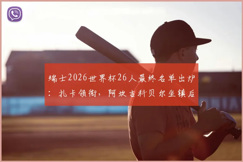 瑞士2026世界杯26人最终名单出炉:扎卡领衔,阿坎吉科贝尔坐镇后防,完整名单及阵容深度解析