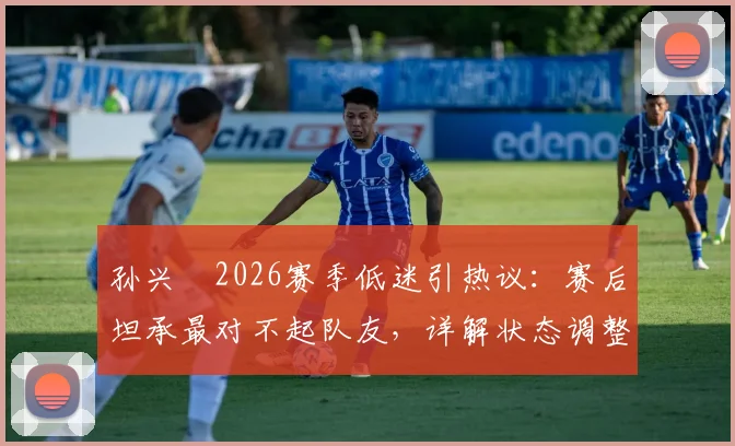 孙兴慜2026赛季低迷引热议：赛后坦承最对不起队友，详解状态调整与责任担当之路
