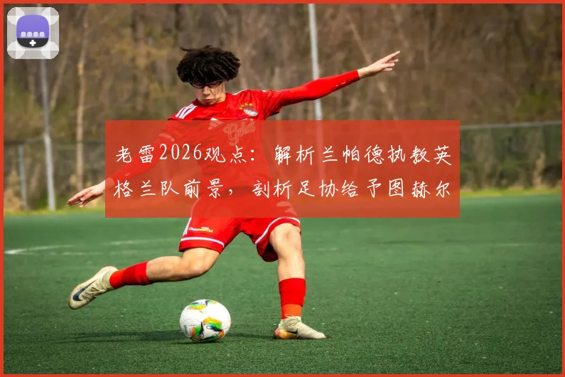 老雷2026观点：解析兰帕德执教英格兰队前景，剖析足协给予图赫尔长期合同潜在风险