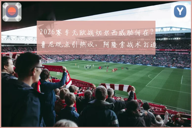 2026赛季无欧战切尔西威胁何在？鲁尼观点引热议，阿隆索战术打造时间成关键