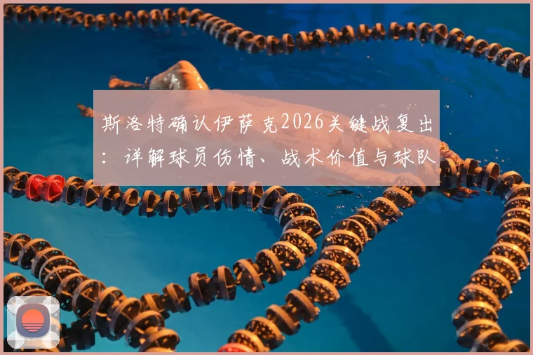 斯洛特确认伊萨克2026关键战复出：详解球员伤情、战术价值与球队正名之战全解析