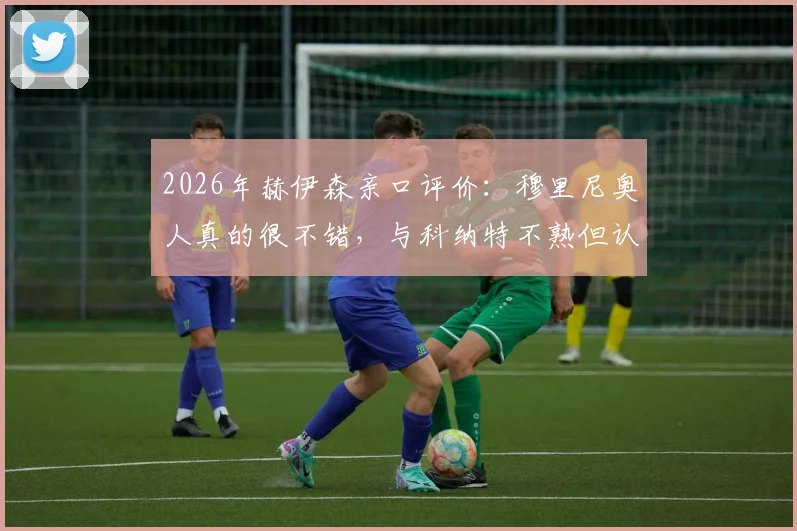 2026年赫伊森亲口评价：穆里尼奥人真的很不错，与科纳特不熟但认可其优秀，透露未来规划